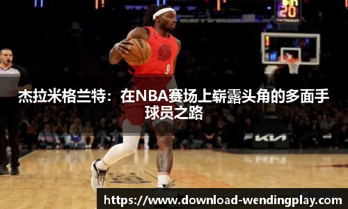 杰拉米格兰特：在NBA赛场上崭露头角的多面手球员之路